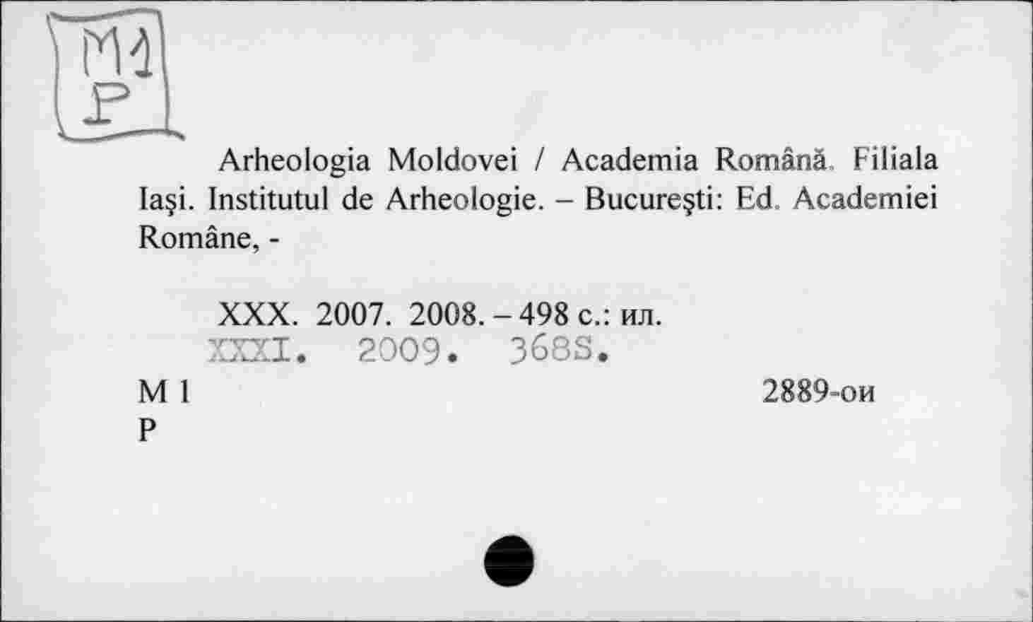 ﻿Arheologia Moldovei / Academia Românâ. Filiala Ia§i. Institutul de Arheologie. - Bucureçti: Ed. Academiei Române, -
XXX.	2007. 2008. - 498 с.: ил.
XXXI.	2009.	368S.
M l
P
2889-ои